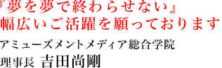 『夢を夢で終わらせない』幅広いご活躍を願っております。アミューズメントメディア総合学院 理事長 吉田尚剛