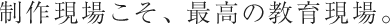制作現場こそ、最高の教育現場。