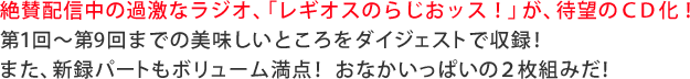 絶賛配信中の過激なラジオ、「レギオスのらじおッス！」が、待望のＣＤ化！第１回～第9回までの美味しいところをダイジェストで収録！また、新録パートもボリューム満点！ おなかいっぱいの２枚組みだ！ 