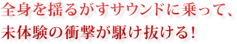 全身を揺るがすサウンドに乗って、未体験の衝撃が駆け抜ける！