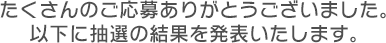 たくさんのご応募ありがとうございました。以下に抽選の結果を発表いたします。