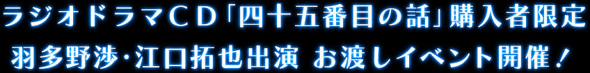 ラジオドラマＣＤ「四十五番目の話」購入者限定 羽多野渉・江口拓也出演　お渡しイベント開催！