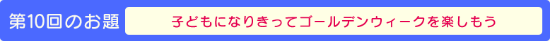 第10回のお題【子供になりきってゴールデンウィークを楽しもう】