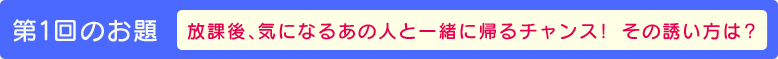 第１回のお題【放課後、気になるあの人と一緒に帰るチャンス！　その誘い方は？】