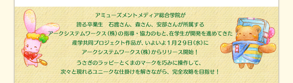 アミューズメントメディア総合学院が誇る卒業生　石渡さん、森さん、安部さんが所属するアークシステムワークス（株）の指導・協力のもと、在学生が開発を進めてきた産学共同プロジェクト作品が、いよいよ１月２９日（水）にアークシステムワークス（株）からリリース開始！うさぎのラッピーとくまのマークを巧みに操作して、次々と現れるユニークな仕掛けを解きながら、完全攻略を目指せ！