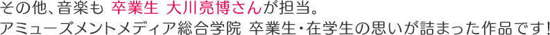 その他、音楽も　卒業生　大川亮博さんが担当。アミューズメントメディア総合学院　卒業生・在学生の思いが詰まった作品です！