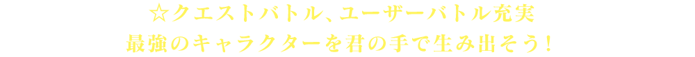 ☆クエストバトル、ユーザーバトル充実　最強のキャラクターを君の手で生み出そう！