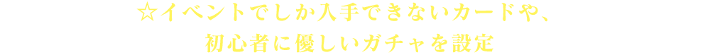 ☆イベントでしか入手できないカードや、初心者に優しいガチャを設定