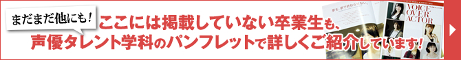 ここには掲載していない卒業生も、声優タレント学科のパンフレットで詳しくご紹介しています！