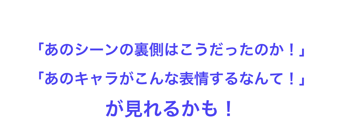 「あのシーンの裏側はこうだったのか！」「あのキャラがこんな表情するなんて！」が見れるかも！