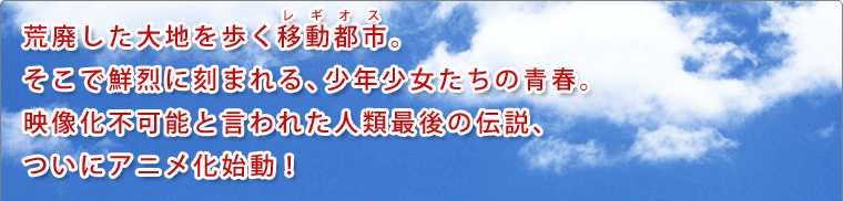 荒廃した大地を歩く移動都市。そこで鮮烈に刻まれる、少年少女たちの青春。映像化不可能と言われた人類最後の伝説、ついにアニメ化始動！