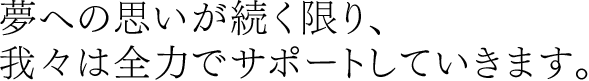 夢への思いが続く限り、我々は全力でサポートしていきます。