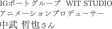 IGポートグループ  WIT STUDIO アニメーションプロデューサー 中武 哲也さん