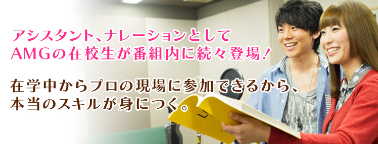 アシスタント、ナレーションとしてAMGの在校生が番組内に続々登場！在学中からプロの現場に参加できるから、本当のスキルが身につく。