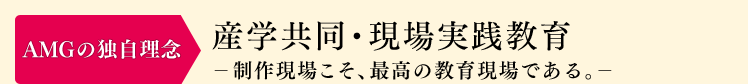 AMGの独自理念：産学共同・現場実践教育　-製作現場こそ、最高の教育現場である。-