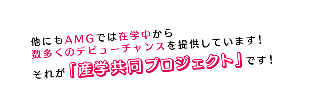 他にもAMGでは在学中から数多くのデビューチャンスを提供しています！それが「産学共同プロジェクト」です！