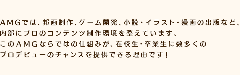 AMGでは、邦画制作、ゲーム開発、小説・イラスト・漫画の出版など、内部にプロのコンテンツ制作環境を整えています。このＡＭＧならではの仕組みが、在校生・卒業生に数多くのプロデビューのチャンスを提供できる理由です！