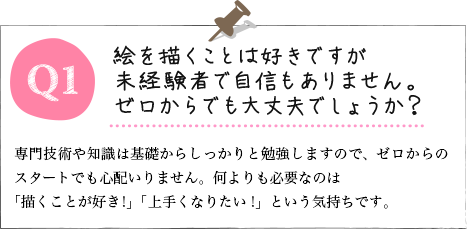 Q1.絵を描くことは好きですが未経験者で自信もありません。ゼロからでも大丈夫でしょうか? A.専門技術や知識は基礎からしっかりと勉強しますので、ゼロからのスタートでも心配いりません。何よりも必要なのは「描くことが好き!」「上手くなりたい!」という気持ちです。