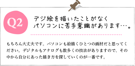 Q2.もちろん大丈夫です。パソコンも絵描くひとつの画材だと思ってください。デジタルもアナログも数多くの技法がありますので、その中から自分にあった描き方を探していくのが一番です。