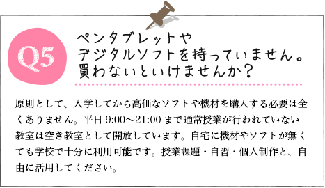 Q5.ペンタブレットやデジタルソフトを持っていません。買わないといけませんか？ A.原則として、入学してから高価なソフトや機材を購入する必要は全くありません。平日9:00〜21:00まで通常授業が行われていない教室は空き教室として開放しています。自宅に機材やソフトが無くても学校で十分に利用可能です。授業課題・自習・個人制作と、自由に活用してください。