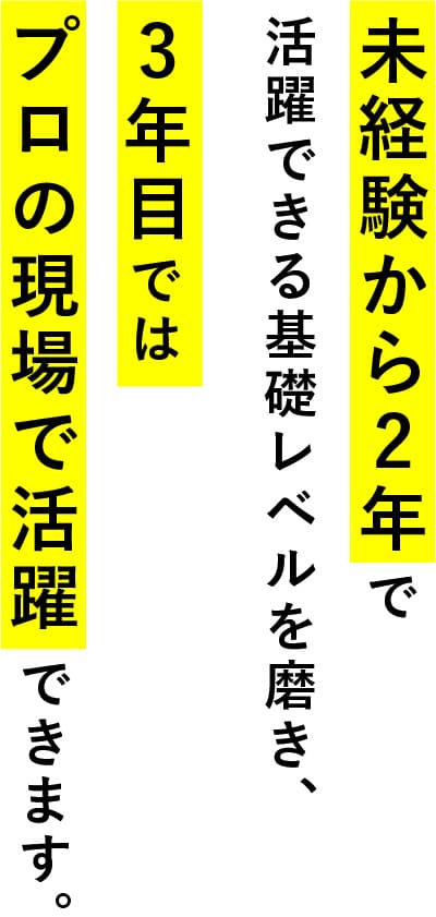 未経験から2年で活躍できる基礎レベルを磨き、3年目ではプロの現場で活躍できます。