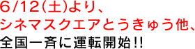 6/12（土）より、シネマスクエアとうきゅう他、全国一斉に運転開始！！