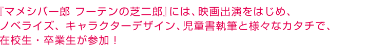 『マメシバ一郎 フーテンの芝二郎』には、映画出演をはじめ、ノベライズ、キャラクターデザイン、児童書執筆と様々なカタチで、在校生・卒業生が参加！