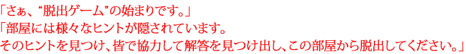 「さぁ、 “脱出ゲーム”の始まりです。」 「部屋には様々なヒントが隠されています。そのヒントを見つけ、皆で協力して解答を見つけ出し、この部屋から脱出してください。」 