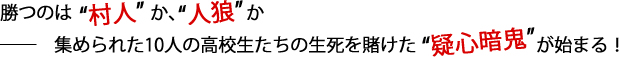 勝つのは“人狼”か、“村人”か ――　集められた10人の高校生たちの生死を賭けた“疑心暗鬼”が始まる！