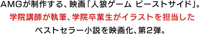 AMGが制作する、映画「人狼ゲーム ビーストサイド」。学院講師が執筆、学院卒業生がイラストを担当したベストセラー小説を映画化、第2弾。
