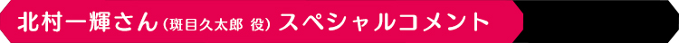 北村一輝さん（斑目久太郎 役）スペシャルコメント