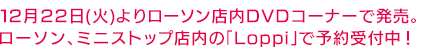 12月22日(火)よりローソン店内DVDコーナーで発売 ローソン、ミニストップ店内の「Loppi」で予約受付中